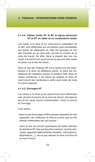4 - TRAVAUX - INTERVENTIONS HORS TENSION 
4.1.4.2. Câbles isolés HT et BT et lignes aériennes HT et BT en câble ou en conducteurs isolés 
Les mises à la terre et en court-circuit, précédées de la VAT, sont effectuées sur les parties nues accessibles aux points de séparation du côté de l’ouvrage où l’on doit travailler ou au plus près de part et d’autre de la zone de travail. En effet, dans la plupart des cas, les mises à la terre et en court-circuit ne peuvent être mises en place sur le lieu de travail. 
Dans le cas des réseaux BT où le neutre est mis directement à la terre en différents points, et dans les installations BT réalisées suivant le schéma TNC (terre et neutre communs), il est admis de réaliser la mise en court-circuit des conducteurs actifs sans créer de mise à la terre spéciale. 
4.1.4.3. Ouvrages HT 
Les mises à la terre et en court-circuit sont effectuées soit, de part et d’autre de la zone de travail, soit dans le cas d’une seule source d’alimentation, entre la source et l’ouvrage. 
Il est admis : 
- dans le cas d’ouvrages HTB à phases séparées ou très espacées, de n’effectuer la mise à la terre que sur les phases intéressées par les travaux ; 
- dans le cas de circuits spécifiques de faible étendue du domaine HT, tels que boucles Léonard, circuits rotoriques, appareils débrochables (fusibles, interrupteurs, disjoncteurs,...), de ne pas réaliser la mise à la terre et en court-circuit. 
13  