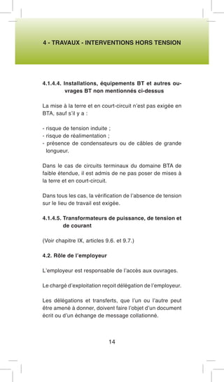 4 - TRAVAUX - INTERVENTIONS HORS TENSION 
4.1.4.4. Installations, équipements BT et autres ouvrages BT non mentionnés ci-dessus 
La mise à la terre et en court-circuit n’est pas exigée en BTA, sauf s’il y a : 
- risque de tension induite ; 
- risque de réalimentation ; 
- présence de condensateurs ou de câbles de grande longueur. 
Dans le cas de circuits terminaux du domaine BTA de faible étendue, il est admis de ne pas poser de mises à la terre et en court-circuit. 
Dans tous les cas, la vérification de l’absence de tension sur le lieu de travail est exigée. 
4.1.4.5. Transformateurs de puissance, de tension et de courant 
(Voir chapitre IX, articles 9.6. et 9.7.) 
4.2. Rôle de l’employeur 
L’employeur est responsable de l’accès aux ouvrages. 
Le chargé d’exploitation reçoit délégation de l’employeur. 
Les délégations et transferts, que l’un ou l’autre peut être amené à donner, doivent faire l’objet d’un document écrit ou d’un échange de message collationné. 
14  