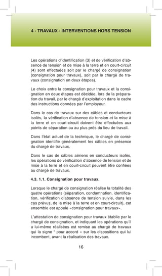 4 - TRAVAUX - INTERVENTIONS HORS TENSION 
Les opérations d’identification (3) et de vérification d’absence de tension et de mise à la terre et en court-circuit (4) sont effectuées soit par le chargé de consignation (consignation pour travaux), soit par le chargé de travaux (consignation en deux étapes). 
Le choix entre la consignation pour travaux et la consignation en deux étapes est décidée, lors de la préparation du travail, par le chargé d’exploitation dans le cadre des instructions données par l’employeur. 
Dans le cas de travaux sur des câbles et conducteurs isolés, la vérification d’absence de tension et la mise à la terre et en court-circuit doivent être effectuées aux points de séparation ou au plus près du lieu de travail. 
Dans l’état actuel de la technique, le chargé de consignation identifie généralement les câbles en présence du chargé de travaux. 
Dans le cas de câbles aériens en conducteurs isolés, les opérations de vérification d’absence de tension et de mise à la terre et en court-circuit peuvent être confiées au chargé de travaux. 
4.3. 1.1. Consignation pour travaux. 
Lorsque le chargé de consignation réalise la totalité des quatre opérations (séparation, condamnation, identification, vérification d’absence de tension suivie, dans les cas prévus, de la mise à la terre et en court-circuit), cet ensemble est appelé «consignation pour travaux». 
L’attestation de consignation pour travaux établie par le chargé de consignation, et indiquant les opérations qu’il a lui-même réalisées est remise au chargé de travaux qui la signe “ pour accord « sur les dispositions qui lui incombent, avant la réalisation des travaux. 
16  
