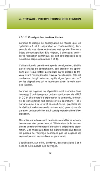 4 - TRAVAUX - INTERVENTIONS HORS TENSION 
4.3.1.2. Consignation en deux étapes 
Lorsque le chargé de consignation ne réalise que les opérations 1 et 2 (séparation et condamnation), l’ensemble de ces deux opérations est appelé Première étape de consignation. Elle ne peut, à elle seule, autoriser la réalisation de travaux, qui doit être précédée de la deuxième étape (opérations 3 et 4). 
L’attestation de première étape de consignation, établie par le chargé de consignation, doit préciser les opérations 3 et 4 qui restent à effectuer par le chargé de travaux avant l’exécution des travaux hors tension. Elle est remise au chargé de travaux qui la signe “ pour accord ” sur les dispositions qui lui incombent avant la réalisation des travaux. 
Lorsque les organes de séparation sont associés dans l’ouvrage à un interrupteur ou à un sectionneur de MALT et CC et si le chargé d’exploitation le demande, le chargé de consignation fait compléter les opérations 1 et 2 par une mise à la terre et en court-circuit, précédée de la vérification d’absence de tension au(x) point(s) de séparation ou à proximité, sauf consigne particulière d’exploitation. 
Ces mises à la terre sont destinées à améliorer le fonctionnement des protections et l’élimination de la tension en cas de retour intempestif de celle-ci au point de séparation. Ces mises à la terre ne signifient pas que toutes les parties de l’ouvrage délimitées par les organes de séparation sont accessibles au personnel. 
L’application, sur le lieu de travail, des opérations 3 et 4 dépend de la nature des ouvrages. 
17  