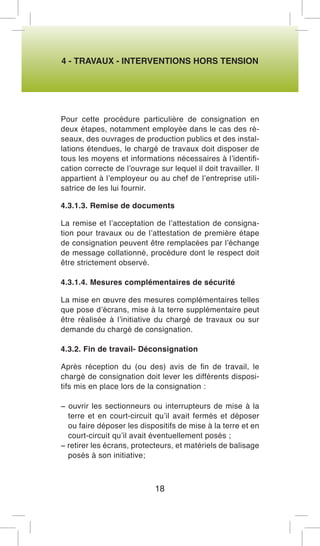 4 - TRAVAUX - INTERVENTIONS HORS TENSION 
Pour cette procédure particulière de consignation en deux étapes, notamment employée dans le cas des réseaux, des ouvrages de production publics et des installations étendues, le chargé de travaux doit disposer de tous les moyens et informations nécessaires à l’identification correcte de l’ouvrage sur lequel il doit travailler. Il appartient à l’employeur ou au chef de l’entreprise utilisatrice de les lui fournir. 
4.3.1.3. Remise de documents 
La remise et l’acceptation de l’attestation de consignation pour travaux ou de l’attestation de première étape de consignation peuvent être remplacées par l’échange de message collationné, procédure dont le respect doit être strictement observé. 
4.3.1.4. Mesures complémentaires de sécurité 
La mise en oeuvre des mesures complémentaires telles que pose d’écrans, mise à la terre supplémentaire peut être réalisée à l’initiative du chargé de travaux ou sur demande du chargé de consignation. 
4.3.2. Fin de travail- Déconsignation 
Après réception du (ou des) avis de fin de travail, le chargé de consignation doit lever les différents dispositifs mis en place lors de la consignation : 
− ouvrir les sectionneurs ou interrupteurs de mise à la terre et en court-circuit qu’il avait fermés et déposer ou faire déposer les dispositifs de mise à la terre et en court-circuit qu’il avait éventuellement posés ; 
− retirer les écrans, protecteurs, et matériels de balisage posés à son initiative; 
18  