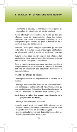 4 - TRAVAUX - INTERVENTIONS HORS TENSION 
− permettre à nouveau la manoeuvre des organes de séparation en supprimant les condamnations. 
Il peut effectuer ces opérations lui-même ou les faire effectuer sous sa responsabilité, dans les mêmes conditions que celles prévues pour la réalisation de la consignation pour travaux ou pour la réalisation de la première étape de consignation. 
Il restitue l’ouvrage au chargé d’exploitation qui peut procéder alors à tous les essais, mesurages, vérifications qui s’imposent, puis à la remise en service de l’ouvrage. 
Aucune remise sous tension ne peut être effectuée tant que l’avis de fin de travail n’a pas été remis par le charge de travaux au chargé de consignation. 
Dans le cas d’ouvrages nouveaux, avant de procéder à leur première mise sous tension, le chargé d’exploitation doit être en possession des documents nécessaires à leur exploitation. 
4.4. Rôle du chargé de travaux 
Le chargé de travaux est responsable de la sécurité sur le chantier. 
Le chargé de travaux doit effectuer les opérations qui lui sont confiées par sa hiérarchie et, notamment, celles qui sont précisées dans l’attestation de consignation pour travaux ou l’attestation de première étape de consignation. 
4.4.1. Avant le début des travaux dans le cadre de la préparation du travail, 
Le chargé de travaux doit s’assurer : 
− que le travail a été clairement défini et que tous les risques, électriques ou non, notamment ceux de voisinage et d’induction, ont bien été analysés ; 
− que les exécutants mis à sa disposition possèdent les habilitations adaptées aux travaux; 
19  