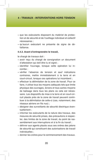 4 - TRAVAUX - INTERVENTIONS HORS TENSION 
− que les exécutants disposent du matériel de protection et de sécurité et de l’outillage individuel et collectif nécessaires ; 
− qu’aucun exécutant ne présente de signe de défaillance. 
4.4.2. Avant d’entreprendre le travail, 
le chargé de travaux doit : 
− avoir reçu du chargé de consignation un document d’attestation qui doit être lu et signé ; 
− identifier l’ouvrage, lorsque cette opération lui incombe ; 
− vérifier l’absence de tension et sauf indications contraires, mettre immédiatement à la terre et en court-circuit, lorsque ces opérations lui incombent ; 
− effectuer la délimitation de la zone de travail. Pour ce faire, il utilise tous les moyens adéquats tels que limite physique des ouvrages, écrans et tous autres moyens de balisage dans tous les plans où cela est nécessaire. Les dispositifs de mise à la terre et en court-circuit placés près de la zone de travail peuvent contribuer à la délimitation de celle-ci (cas, notamment, des réseaux aériens en fils nus) ; 
− désigner des surveillants de sécurité électrique éventuellement ; 
− informer les exécutants de la nature des travaux, des mesures de sécurité prises, des précautions à respecter, des limites de la zone de travail, du point de rassemblement aux interruptions et à la fin du travail ; 
− délivrer aux agents placés sous ses ordres des jetons de sécurité qui constituent des autorisations de travail individuelles ; 
− donner les ordres pour le commencement des travaux. 
20  