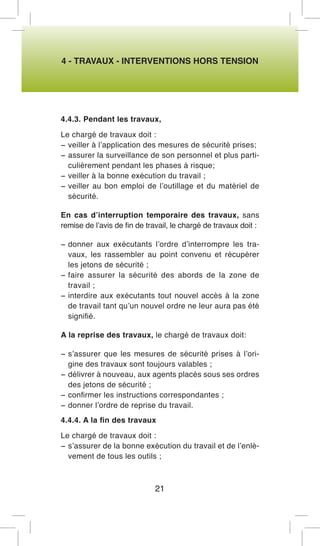 4 - TRAVAUX - INTERVENTIONS HORS TENSION 
4.4.3. Pendant les travaux, 
Le chargé de travaux doit : 
− veiller à l’application des mesures de sécurité prises; 
− assurer la surveillance de son personnel et plus particulièrement pendant les phases à risque; 
− veiller à la bonne exécution du travail ; 
− veiller au bon emploi de l’outillage et du matériel de sécurité. 
En cas d’interruption temporaire des travaux, sans remise de l’avis de fin de travail, le chargé de travaux doit : 
− donner aux exécutants l’ordre d’interrompre les travaux, les rassembler au point convenu et récupérer les jetons de sécurité ; 
− faire assurer la sécurité des abords de la zone de travail ; 
− interdire aux exécutants tout nouvel accès à la zone de travail tant qu’un nouvel ordre ne leur aura pas été signifié. 
A la reprise des travaux, le chargé de travaux doit: 
− s’assurer que les mesures de sécurité prises à l’origine des travaux sont toujours valables ; 
− délivrer à nouveau, aux agents placés sous ses ordres des jetons de sécurité ; 
− confirmer les instructions correspondantes ; 
− donner l’ordre de reprise du travail. 
4.4.4. A la fin des travaux 
Le chargé de travaux doit : 
− s’assurer de la bonne exécution du travail et de l’enlèvement de tous les outils ; 
21  