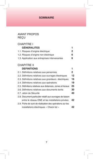 SOMMAIRE 
AVANT PROPOS 
REÇU 
CHAPITRE I 
GÉNERALITES 1 
1.1. Risques d’origine électrique 2 
1.2. Risques d’origine non électrique 6 
1.3. Application aux entreprises intervenantes 6 
CHAPITRE II 
DEFINITIONS 1 
2.1. Définitions relatives aux personnes 2 
2.2. Définitions relatives aux ouvrages électriques 12 
2.3. Définitions relatives aux grandeurs électriques 16 
2.4. Définitions relatives aux opérations 19 
2.5. Définitions relatives aux distances, zones et locaux 25 
2.6. Définitions relatives aux documents écrits 30 
2.7. Jeton de Sécurité 40 
2.8. Document particulier relatif aux ouvrages de liaison 
entre le réseau ONE et les installations privées 42 
2.9. Fiche de suivi de réalisation des opérations sur les 
installations électriques « Check list » 42 
7  