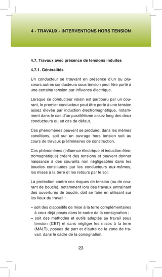 4 - TRAVAUX - INTERVENTIONS HORS TENSION 
4.7. Travaux avec présence de tensions induites 
4.7.1. Généralités 
Un conducteur se trouvant en présence d’un ou plusieurs autres conducteurs sous tension peut être porté à une certaine tension par influence électrique. 
Lorsque ce conducteur voisin est parcouru par un courant, le premier conducteur peut être porté à une tension assez élevée par induction électromagnétique, notamment dans le cas d’un parallélisme assez long des deux conducteurs ou en cas de défaut. 
Ces phénomènes peuvent se produire, dans les mêmes conditions, soit sur un ouvrage hors tension soit au cours de travaux préliminaires de construction. 
Ces phénomènes (influence électrique et induction électromagnétique) créent des tensions et peuvent donner naissance à des courants non négligeables dans les boucles constituées par les conducteurs eux-mêmes, les mises à la terre et les retours par le sol. 
La protection contre ces risques de tension (ou de courant de boucle), notamment lors des travaux entraînant des ouvertures de boucle, doit se faire en utilisant sur les lieux du travail : 
− soit des dispositifs de mise à la terre complémentaires à ceux déjà posés dans le cadre de la consignation ; 
− soit des méthodes et outils adaptés au travail sous tension (CET) et sans négliger les mises à la terre (MALT), posées de part et d’autre de la zone de travail, dans le cadre de la consignation. 
23  