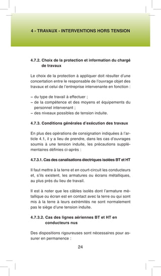 4 - TRAVAUX - INTERVENTIONS HORS TENSION 
4.7.2. Choix de la protection et information du chargé de travaux 
Le choix de la protection à appliquer doit résulter d’une concertation entre le responsable de l’ouvrage objet des travaux et celui de l’entreprise intervenante en fonction : 
− du type de travail à effectuer ; 
− de la compétence et des moyens et équipements du personnel intervenant ; 
− des niveaux possibles de tension induite. 
4.7.3. Conditions générales d’exécution des travaux 
En plus des opérations de consignation indiquées à l’article 4.1, il y a lieu de prendre, dans les cas d’ouvrages soumis à une tension induite, les précautions supplémentaires définies ci-après : 
4.7.3.1. Cas des canalisations électriques isolées BT et HT 
Il faut mettre à la terre et en court-circuit les conducteurs et, s’ils existent, les armatures ou écrans métalliques, au plus près du lieu de travail. 
Il est à noter que les câbles isolés dont l’armature métallique ou écran est en contact avec la terre ou qui sont mis à la terre à leurs extrémités ne sont normalement pas le siège d’une tension induite. 
4.7.3.2. Cas des lignes aériennes BT et HT en conducteurs nus 
Des dispositions rigoureuses sont nécessaires pour assurer en permanence : 
24  