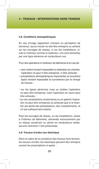 4 - TRAVAUX - INTERVENTIONS HORS TENSION 
4.8. Conditions atmosphériques 
En cas d’orage (apparition d’éclairs ou perception de tonnerre), aucun travail ne doit être entrepris ou achevé sur les ouvrages de réseau, ni sur les installations, situés à l’intérieur comme à l’extérieur, s’ils sont alimentés par une ligne aérienne en conducteurs nus. 
Pour des opérations à l’extérieur de bâtiments et en cas de : 
− vent violent rendant impossible la réalisation du chantier, l’opération ne peut ni être entreprise, ni être achevée ; 
− précipitations atmosphériques importantes ou brouillard épais rendant impossible la surveillance par le chargé de travaux : 
• sur les lignes aériennes nues ou isolées l’opération ne peut être entreprise, mais l’opération en cours peut être achevée ; 
• sur les canalisations souterraines ou en galerie l’opération ne peut être entreprise ou achevée que si le chantier est abrité des précipitations, des ruissellements, et s’il est suffisamment éclairé. 
Pour les ouvrages de réseau, ou les installations, situés à l’intérieur de bâtiments, alimentés exclusivement par un réseau souterrain ou aérien en conducteurs isolés, aucune restriction n’est préconisée. 
4.9. Travaux d’ordre non électrique 
Dans le cadre de la procédure des travaux hors tension, les travaux d’ordre non électrique peuvent être entrepris suivant les prescriptions ci-après : 
26  