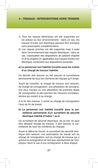 4 - TRAVAUX - INTERVENTIONS HORS TENSION 
1) Tous les risques électriques ont été supprimés sur les pièces ou leur environnement : dans ce cas, les travaux d’ordre non électrique peuvent être entrepris sans prescription complémentaire. 
2) Les risques proches ont été supprimés mais il reste dans l’environnement des risques électriques : dans ce cas, l’association des dispositions du présent chapitre IV et du chapitre VI, applicables aux travaux d’ordre non électrique, conduisent aux dispositions suivantes : 
a) Le personnel non habilité travaille sous les ordres d’un chargé de travaux habilité. 
Ce dernier doit assurer ou fait assurer la surveillance permanente de tous les membres de l’équipe qu’il dirige. 
Avant de travailler, le chargé de travaux doit recevoir, du chargé de consignation, une attestation de consignation pour travaux ou une attestation de première étape de consignation et doit prendre les mesures correspondantes qui restent à sa charge. 
A la fin des travaux, il remet au chargé de consignation l’avis de fin de travail. 
b) Le personnel non habilité travaille sous la surveillance permanente d’un surveillant de sécurité électrique habilité d’indice 1 ou 0. 
Ce surveillant de sécurité électrique, de ce fait, ne peut être désigné chargé de travaux. Il doit assurer la surveillance de tous les membres de l’équipe. 
Avant le début du travail, le surveillant de sécurité électrique doit recevoir une autorisation de travail soit du chargé de consignation, soit du chargé de travaux qui a achevé la consignation en tant que représentant de l’employeur dans le cas d’une consignation à deux étapes. 
27  