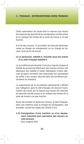 4 - TRAVAUX - INTERVENTIONS HORS TENSION 
Cette autorisation de travail doit lui assurer que toutes les mesures de sécurité de la consignation ont été prises et lui indiquer les limites de la zone de travail à ne pas franchir. 
A la fin des travaux, le surveillant de sécurité électrique remet au chargé de consignation ou au chargé de travaux l’avis de fin de travail. 
c) Le personnel, habilité 0, travaille sous les ordres d’un chef d’équipe habilité 0. 
La surveillance permanente n’est plus requise lorsque la totalité du personnel effectuant des travaux d’ordre non électrique est habilité 0 (cette habilitation n’étant délivrée qu’après formation des intéressés leur permettant de veiller à leur propre sécurité dans les conditions particulières du chantier). 
La suppression de la surveillance permanente n’affecte pas l’obligation, pour le chef d’équipe, de recevoir l’autorisation de travail qui lui assure que toutes les mesures de sécurité ont été prises et lui indique les limites de la zone de travail à ne pas franchir. 
Avant de travailler et après les travaux, le chef d’équipe, dans ses relations avec le chargé de consignation, doit procéder suivant les règles de l’article 4.9.b. 
4.10. Consignation d’une machine ou d’un équipement industriel pour permettre des travaux ou interventions 
(Voir chapitre XIII) 
28  