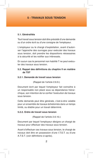 5 - TRAVAUX SOUS TENSION 
5.1. Généralités 
Tout travail sous tension doit être précédé d’une demande ou d’un ordre écrit ou d’une consigne de l’employeur. 
L’employeur ou le chargé d’exploitation, avant d’autoriser l’approche des ouvrages pour exécuter des travaux sous tension, doit prendre les dispositions nécessaires à la sécurité et les notifier aux intéressés. 
En aucun cas le personnel non habilité T ne peut exécuter des travaux sous tension. 
5.2. Rappel des définitions du chapitre Il en matière de TST 
5.2.1. Demande de travail sous tension 
(Rappel de l’article 2.6.9.) 
Document écrit par lequel l’employeur fait connaître à un responsable non placé sous sa dépendance hiérarchique, son intention de lui confier l’exécution de travaux sous tension. 
Cette demande peut être générale, c’est-à-dire valable pour un ensemble de travaux échelonnés dans un temps limité, ou établie pour un travail déterminé. 
5.2.2. Ordre de travail sous tension 
(Rappel de l’article 2.6.10.) 
Document par lequel l’employeur désigne un chargé de travaux pour effectuer des travaux sous tension. 
Avant d’effectuer ces travaux sous tension, le chargé de travaux doit être en possession d’une I.T.S.T. ou d’une A.T.S.T. (voir définitions ci-après). 
2  