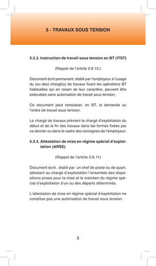 5 - TRAVAUX SOUS TENSION 
5.2.3. Instruction de travail sous tension en BT (ITST) 
(Rappel de l’article 2.6.12.) 
Document écrit permanent, établi par l’employeur à l’usage du (ou des) chargé(s) de travaux fixant les opérations BT habituelles qui en raison de leur caractère, peuvent être exécutées sans autorisation de travail sous tension. 
Ce document peut remplacer, en BT, la demande ou l’ordre de travail sous tension. 
Le chargé de travaux prévient le chargé d’exploitation du début et de la fin des travaux dans les formes fixées par ce dernier ou dans le cadre des consignes de l’employeur. 
5.2.4. Attestation de mise en régime spécial d’exploitation (ARSE) 
(Rappel de l’article 2.6.11) 
Document écrit, établi par un chef de poste ou de quart, attestant au chargé d’exploitation l’ensemble des dispositions prises pour la mise et le maintien du régime spécial d’exploitation d’un ou des départs déterminés. 
L’attestation de mise en régime spécial d’exploitation ne constitue pas une autorisation de travail sous tension. 
3  