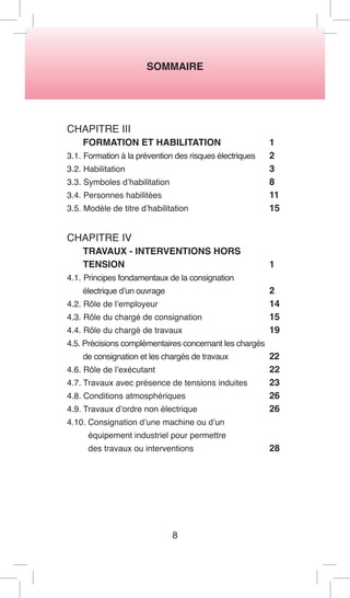 SOMMAIRE 
CHAPITRE III 
FORMATION ET HABILITATION 1 
3.1. Formation à la prévention des risques électriques 2 
3.2. Habilitation 3 
3.3. Symboles d’habilitation 8 
3.4. Personnes habilitées 11 
3.5. Modèle de titre d’habilitation 15 
CHAPITRE IV 
TRAVAUX - INTERVENTIONS HORS 
TENSION 1 
4.1. Principes fondamentaux de la consignation 
électrique d’un ouvrage 2 
4.2. Rôle de l’employeur 14 
4.3. Rôle du chargé de consignation 15 
4.4. Rôle du chargé de travaux 19 
4.5. Précisions complémentaires concernant les chargés 
de consignation et les chargés de travaux 22 
4.6. Rôle de l’exécutant 22 
4.7. Travaux avec présence de tensions induites 23 
4.8. Conditions atmosphériques 26 
4.9. Travaux d’ordre non électrique 26 
4.10. Consignation d’une machine ou d’un 
équipement industriel pour permettre 
des travaux ou interventions 28 
8  