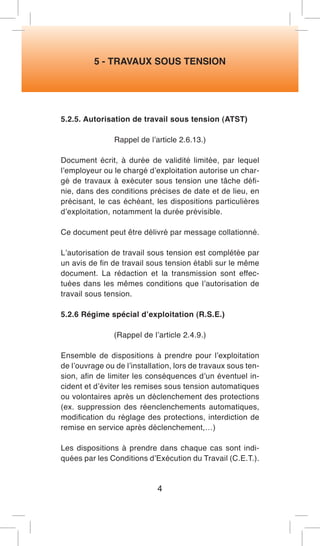 5 - TRAVAUX SOUS TENSION 
5.2.5. Autorisation de travail sous tension (ATST) 
Rappel de l’article 2.6.13.) 
Document écrit, à durée de validité limitée, par lequel l’employeur ou le chargé d’exploitation autorise un chargé de travaux à exécuter sous tension une tâche définie, dans des conditions précises de date et de lieu, en précisant, le cas échéant, les dispositions particulières d’exploitation, notamment la durée prévisible. 
Ce document peut être délivré par message collationné. 
L’autorisation de travail sous tension est complétée par un avis de fin de travail sous tension établi sur le même document. La rédaction et la transmission sont effectuées dans les mêmes conditions que l’autorisation de travail sous tension. 
5.2.6 Régime spécial d’exploitation (R.S.E.) 
(Rappel de l’article 2.4.9.) 
Ensemble de dispositions à prendre pour l’exploitation de l’ouvrage ou de l’installation, lors de travaux sous tension, afin de limiter les conséquences d’un éventuel incident et d’éviter les remises sous tension automatiques ou volontaires après un déclenchement des protections (ex. suppression des réenclenchements automatiques, modification du réglage des protections, interdiction de remise en service après déclenchement,…) 
Les dispositions à prendre dans chaque cas sont indiquées par les Conditions d’Exécution du Travail (C.E.T.). 
4  