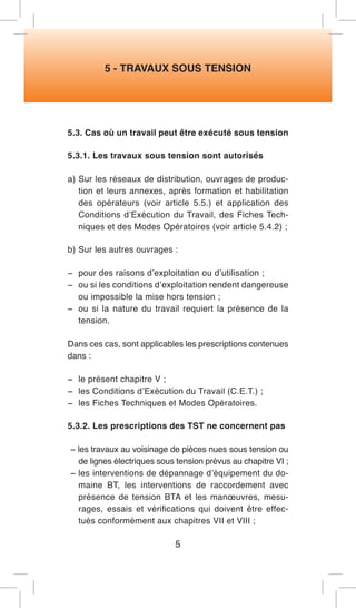 5 - TRAVAUX SOUS TENSION 
5.3. Cas où un travail peut être exécuté sous tension 
5.3.1. Les travaux sous tension sont autorisés 
a) Sur les réseaux de distribution, ouvrages de production et leurs annexes, après formation et habilitation des opérateurs (voir article 5.5.) et application des Conditions d’Exécution du Travail, des Fiches Techniques et des Modes Opératoires (voir article 5.4.2) ; 
b) Sur les autres ouvrages : 
− pour des raisons d’exploitation ou d’utilisation ; 
− ou si les conditions d’exploitation rendent dangereuse ou impossible la mise hors tension ; 
− ou si la nature du travail requiert la présence de la tension. 
Dans ces cas, sont applicables les prescriptions contenues dans : 
− le présent chapitre V ; 
− les Conditions d’Exécution du Travail (C.E.T.) ; 
− les Fiches Techniques et Modes Opératoires. 
5.3.2. Les prescriptions des TST ne concernent pas 
− les travaux au voisinage de pièces nues sous tension ou de lignes électriques sous tension prévus au chapitre VI ; 
− les interventions de dépannage d’équipement du domaine BT, les interventions de raccordement avec présence de tension BTA et les manoeuvres, mesurages, essais et vérifications qui doivent être effectués conformément aux chapitres VII et VIII ; 
5  