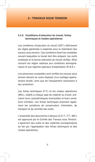 5 - TRAVAUX SOUS TENSION 
5.4.2. Conditions d’exécution du travail, fiches 
techniques et modes opératoires 
Les conditions d’exécution du travail (CET.) définissent les règles générales à respecter pour la réalisation des travaux sous tension. Ces conditions fixent les modalités suivant lesquelles le travail doit être préparé, les outils employés et la bonne exécution du travail vérifiée. Elles incluent les règles relatives aux conditions atmosphériques et aux régimes spéciaux d’exploitation (R.S.E.). 
Les personnes auxquelles sont confiés les travaux sous tension doivent en outre disposer d’un outillage spécialement étudié, ainsi que de l’équipement nécessaire à leur protection. 
Les fiches techniques (F.T.) et les modes opératoires (MO.), relatifs à chaque type de matériel ou d’outil, précisent leurs caractéristiques éventuelles et leurs conditions d’emploi. Les fiches techniques précisent également les conditions de conservation, d’entretien, de transport et de contrôle des outils. 
L’ensemble des documents ci-dessus (C.E.T., F.T., MO.) est approuvé par le Comité des Travaux sous Tension. L’agrément des outils et des matériels correspondants se fait par l’approbation des fiches techniques et des modes opératoires. 
7  