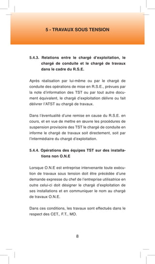 5 - TRAVAUX SOUS TENSION 
5.4.3. Relations entre le chargé d’exploitation, le chargé de conduite et le chargé de travaux dans le cadre du R.S.E. 
Après réalisation par lui-même ou par le chargé de conduite des opérations de mise en R.S.E., prévues par la note d’information des TST ou par tout autre document équivalent, le chargé d’exploitation délivre ou fait délivrer I’ATST au chargé de travaux. 
Dans l’éventualité d’une remise en cause du R.S.E. en cours, et en vue de mettre en oeuvre les procédures de suspension provisoire des TST le chargé de conduite en informe le chargé de travaux soit directement, soit par l’intermédiaire du chargé d’exploitation. 
5.4.4. Opérations des équipes TST sur des installations non O.N.E 
Lorsque O.N.E est entreprise intervenante toute exécution de travaux sous tension doit être précédée d’une demande expresse du chef de l’entreprise utilisatrice en outre celui-ci doit désigner le chargé d’exploitation de ses installations et en communiquer le nom au chargé de travaux O.N.E. 
Dans ces conditions, les travaux sont effectués dans le respect des CET., F.T., MO. 
8  