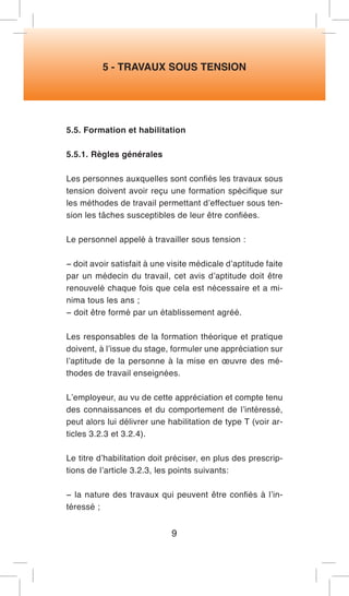 5 - TRAVAUX SOUS TENSION 
5.5. Formation et habilitation 
5.5.1. Règles générales 
Les personnes auxquelles sont confiés les travaux sous tension doivent avoir reçu une formation spécifique sur les méthodes de travail permettant d’effectuer sous tension les tâches susceptibles de leur être confiées. 
Le personnel appelé à travailler sous tension : 
− doit avoir satisfait à une visite médicale d’aptitude faite par un médecin du travail, cet avis d’aptitude doit être renouvelé chaque fois que cela est nécessaire et a minima tous les ans ; 
− doit être formé par un établissement agréé. 
Les responsables de la formation théorique et pratique doivent, à l’issue du stage, formuler une appréciation sur l’aptitude de la personne à la mise en oeuvre des méthodes de travail enseignées. 
L’employeur, au vu de cette appréciation et compte tenu des connaissances et du comportement de l’intéressé, peut alors lui délivrer une habilitation de type T (voir articles 3.2.3 et 3.2.4). 
Le titre d’habilitation doit préciser, en plus des prescriptions de l’article 3.2.3, les points suivants: 
− la nature des travaux qui peuvent être confiés à l’intéressé ; 
9  