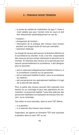 5 - TRAVAUX SOUS TENSION 
− la durée de validité de l’habilitation de type T. Celle-ci n’est valable que pour l’année civile en cours et doit être réexaminée systématiquement en cas de : 
• mutation ; 
• changement de fonction ; 
• interruption de la pratique des travaux sous tension pendant une longue durée (6 mois par exemple) ; 
• restriction médicale. 
Le chargé de travaux doit assurer la direction effective et la surveillance du chantier. Il est, à ce titre, responsable des mesures de tous ordres intéressant la sécurité sur le chantier. Si l’étendue des travaux ne lui permet pas d’en assurer personnellement la surveillance, il doit désigner pour le seconder : 
− soit un exécutant obligatoirement habilité d’indice 2, si la surveillance s’exerce sur du personnel ; 
− soit un exécutant habilité d’indice 1 pour la surveillance du matériel ; 
− soit une personne non spécialement habilitée s’il s’agit de la sécurité des abords. 
Pour la partie des travaux pouvant être exécutés hors tension ou au voisinage et pour des opérations de manutention, le personnel habilité T peut être aidé par des personnes habilitées à la réalisation de travaux hors tension ou au voisinage. 
Ces aides ne sont autorisés, dans la zone TST définie : 
− ni à pénétrer ; 
− ni à exécuter des travaux sous tension. 
Cependant, les agents en formation TST sont autorisés à pénétrer dans la zone TST au sol. 
10  