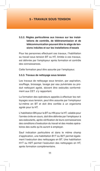 5 - TRAVAUX SOUS TENSION 
5.5.2. Règles particulières aux travaux sur les installations de contrôle, de télétransmission et de télécommunication pouvant être le siège de tensions induites et sur les installations d’essais 
Pour les personnes effectuant ces travaux, l’habilitation au travail sous tension BT ou HT, limitée à ces travaux, est délivrée par l’employeur après formation et contrôle des connaissances. 
Cette formation peut être assurée par l’employeur. 
5.5.3. Travaux de nettoyage sous tension 
Les travaux de nettoyage sous tension, par aspiration, soufflage, brossage, lavage par eau pulvérisée ou produit nettoyant agréé, doivent être exécutés conformément aux CET. s’y rapportant. 
La formation des opérateurs appelés à effectuer les nettoyages sous tension, peut être assurée par l’employeur lui-même en BT et doit être confiée à un organisme agréé pour la HT. 
L’habilitation BN pour la BT ou HN pour la HT, valable pour l’année civile en cours, doit être délivrée par l’employeur à ses exécutants, après vérification de leurs connaissances des conditions d’exécution du travail et des modes opératoires des outils qu’ils auront à employer. 
Sauf indication particulière et dans le même champ d’application, une habilitation B1T ou B2T permet également l‘exécution des nettoyages en BT. Une habilitation H1T ou H2T permet l’exécution des nettoyages en HT, après formation complémentaire. 
11  