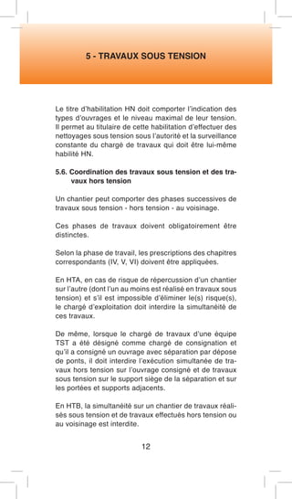 5 - TRAVAUX SOUS TENSION 
Le titre d’habilitation HN doit comporter l’indication des types d’ouvrages et le niveau maximal de leur tension. Il permet au titulaire de cette habilitation d’effectuer des nettoyages sous tension sous l’autorité et la surveillance constante du chargé de travaux qui doit être lui-même habilité HN. 
5.6. Coordination des travaux sous tension et des travaux hors tension 
Un chantier peut comporter des phases successives de travaux sous tension - hors tension - au voisinage. 
Ces phases de travaux doivent obligatoirement être distinctes. 
Selon la phase de travail, les prescriptions des chapitres correspondants (IV, V, VI) doivent être appliquées. 
En HTA, en cas de risque de répercussion d’un chantier sur l’autre (dont l’un au moins est réalisé en travaux sous tension) et s’il est impossible d’éliminer le(s) risque(s), le chargé d’exploitation doit interdire la simultanéité de ces travaux. 
De même, lorsque le chargé de travaux d’une équipe TST a été désigné comme chargé de consignation et qu’il a consigné un ouvrage avec séparation par dépose de ponts, il doit interdire l’exécution simultanée de travaux hors tension sur l’ouvrage consigné et de travaux sous tension sur le support siège de la séparation et sur les portées et supports adjacents. 
En HTB, la simultanéité sur un chantier de travaux réalisés sous tension et de travaux effectués hors tension ou au voisinage est interdite. 
12  