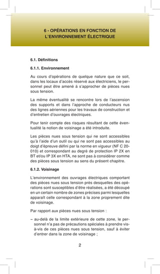 6 - OPÉRATIONS EN FONCTION DE 
L’ENVIRONNEMENT ÉLECTRIQUE 
6.1. Définitions 
6.1.1. Environnement 
Au cours d’opérations de quelque nature que ce soit, dans les locaux d’accès réservé aux électriciens, le personnel peut être amené à s’approcher de pièces nues sous tension. 
La même éventualité se rencontre lors de l’ascension des supports et dans l’approche de conducteurs nus des lignes aériennes pour les travaux de construction et d’entretien d’ouvrages électriques. 
Pour tenir compte des risques résultant de cette éventualité la notion de voisinage a été introduite. 
Les pièces nues sous tension qui ne sont accessibles qu’à l’aide d’un outil ou qui ne sont pas accessibles au doigt d’épreuve défini par la norme en vigueur (NF C 20- 010) et correspondant au degré de protection IP 2X en BT et/ou IP 3X en HTA, ne sont pas à considérer comme des pièces sous tension au sens du présent chapitre. 
6.1.2. Voisinage 
L’environnement des ouvrages électriques comportant des pièces nues sous tension près desquelles des opérations sont susceptibles d’être réalisées, a été découpé en un certain nombre de zones précises parmi lesquelles apparaît celle correspondant à la zone proprement dite de voisinage. 
Par rapport aux pièces nues sous tension : 
− au-delà de la limite extérieure de cette zone, le personnel n’a pas de précautions spéciales à prendre vis- à-vis de ces pièces nues sous tension, sauf à éviter d’entrer dans la zone de voisinage ; 
2  