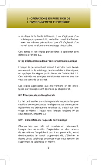 6 - OPÉRATIONS EN FONCTION DE 
L’ENVIRONNEMENT ÉLECTRIQUE 
− en deçà de la limite intérieure, il ne s’agit plus d’un voisinage proprement dit, mais d’un travail à effectuer avec les mêmes précautions que s’il s’agissait d’un travail sous tension sur cet ouvrage très proche. 
Ces zones et les règles particulières à appliquer sont définies à l’article 6.3. 
6.1.3. Déplacements dans l’environnement électrique 
Lorsque le personnel est amené à circuler dans l’environnement ou le voisinage des installations électriques, on applique les règles particulières de l’article 9.4.1.1. Ces activités ne sont pas considérées comme des travaux au sens de ce carnet. 
Les règles applicables aux interventions en BT effectuées au voisinage sont données au chapitre VII. 
6.2. Principes de portée générale 
Le fait de travailler au voisinage et de respecter les précautions correspondantes ne dispense pas de respecter également les précautions relatives au travail sur l’ouvrage lui-même. (Travail hors tension, chapitre IV ou sous tension, chapitre V.) 
6.2.1. Elimination du risque dû au voisinage 
Chaque fois que cela est possible et, notamment, lorsque des nécessités d’exploitation ou des raisons de sécurité ne l’empêchent pas, il est préférable, avant d’entreprendre le travail proprement dit, d’éliminer le risque dû au voisinage de pièces nues sous tension en supprimant le voisinage lui-même. 
3  
