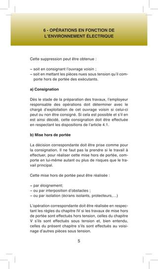 6 - OPÉRATIONS EN FONCTION DE 
L’ENVIRONNEMENT ÉLECTRIQUE 
Cette suppression peut être obtenue : 
− soit en consignant l’ouvrage voisin ; 
− soit en mettant les pièces nues sous tension qu’il comporte hors de portée des exécutants. 
a) Consignation 
Dès le stade de la préparation des travaux, l’employeur responsable des opérations doit déterminer avec le chargé d’exploitation de cet ouvrage voisin si celui-ci peut ou non être consigné. Si cela est possible et s’il en est ainsi décidé, cette consignation doit être effectuée en respectant les dispositions de l’article 4.1. 
b) Mise hors de portée 
La décision correspondante doit être prise comme pour la consignation. Il ne faut pas la prendre si le travail à effectuer, pour réaliser cette mise hors de portée, comporte en lui-même autant ou plus de risques que le travail principal. 
Cette mise hors de portée peut être réalisée : 
− par éloignement; 
− ou par interposition d’obstacles ; 
− ou par isolation (écrans isolants, protecteurs,…) 
L’opération correspondante doit être réalisée en respectant les règles du chapitre IV si les travaux de mise hors de portée sont effectués hors tension, celles du chapitre V s’ils sont effectués sous tension et, bien entendu, celles du présent chapitre s’ils sont effectués au voisinage d’autres pièces sous tension. 
5  