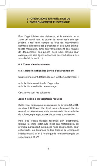 6 - OPÉRATIONS EN FONCTION DE 
L’ENVIRONNEMENT ÉLECTRIQUE 
Pour l’appréciation des distances, et la création de la zone de travail tant au poste de travail qu’à son approche, il faut tenir compte de tous les mouvements normaux et réflexes des personnes et des outils ou matériels manipulés, ainsi qu’éventuellement des risques de déplacement des pièces nues sous tension (par exemple cas des lignes aériennes en conducteurs nus sous l’effet du vent,…). 
6.3. Zones d’environnement 
6.3.1. Détermination des zones d’environnement 
Quatre zones sont déterminées en fonction, notamment : 
− de la distance minimale d’approche ; 
− de la distance limite de voisinage. 
Ces zones sont les suivantes : 
Zone 1 : zone à prescriptions réduites 
Cette zone, définie pour les domaines de tension BT et HT, se situe à l’intérieur d’un local ou emplacement d’accès réservé aux électriciens, mais au-delà de la distance limite de voisinage par rapport aux pièces nues sous tension. 
Hors des locaux d’accès réservés aux électriciens, lorsque la limite extérieure n’est pas matérialisée, on prendra, par rapport aux pièces nues sous tension, pour cette limite, les distances de 3 m lorsque la tension est inférieure à 50 kV et 5 m lorsque la tension est égale ou supérieure à 50 kV. 
7  