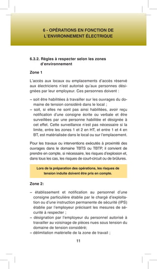 6 - OPÉRATIONS EN FONCTION DE 
L’ENVIRONNEMENT ÉLECTRIQUE 
6.3.2. Règles à respecter selon les zones 
d’environnement 
Zone 1 
L’accès aux locaux ou emplacements d’accès réservé aux électriciens n’est autorisé qu’aux personnes désignées par leur employeur. Ces personnes doivent : 
− soit être habilitées à travailler sur les ouvrages du domaine de tension considéré dans le local ; 
− soit, si elles ne sont pas ainsi habilitées, avoir reçu notification d’une consigne écrite ou verbale et être surveillées par une personne habilitée et désignée à cet effet. Cette surveillance n’est pas nécessaire si la limite, entre les zones 1 et 2 en HT, et entre 1 et 4 en BT, est matérialisée dans le local ou sur l’emplacement. 
Pour les travaux ou interventions exécutés à proximité des ouvrages dans le domaine TBTS ou TBTP, il convient de prendre en compte, si nécessaire, les risques d’explosion et, dans tous les cas, les risques de court-circuit ou de brûlures. 
Lors de la préparation des opérations, les risques de tension induite doivent être pris en compte. 
Zone 2: 
− établissement et notification au personnel d’une consigne particulière établie par le chargé d’exploitation ou d’une instruction permanente de sécurité (IPS) établie par l’employeur précisant les mesures de sécurité à respecter ; 
− désignation par l’employeur du personnel autorisé à travailler au voisinage de pièces nues sous tension du domaine de tension considéré; 
− délimitation matérielle de la zone de travail ; 
11  