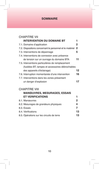 SOMMAIRE 
10 
CHAPITRE VII 
INTERVENTION DU DOMAINE BT 1 
7.1. Domaine d’application 2 
7.2. Dispositions concernant le personnel et le matériel 2 
7.3. Interventions de dépannage 5 
7.4. Interventions de connexion avec présence 
de tension sur un ouvrage du domaine BTA 11 
7.5. Interventions particulières de remplacement 
(fusibles BT, lampes et accessoires débrochables 
des appareils d’éclairage) 12 
7.6. Interruption momentanée d’une intervention 16 
7.7. Interventions dans les zones présentant 
un danger d’explosion 17 
CHAPITRE VIII 
MANOEUVRES, MESURAGES, ESSAIS 
ET VERIFICATIONS 1 
8.1. Manoeuvres 2 
8.2. Mesurages de grandeurs physiques 4 
8.3. Essais 7 
8.4. Vérifications 13 
8.5. Opérations sur les circuits de terre 13  
