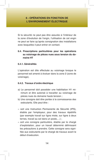 6 - OPÉRATIONS EN FONCTION DE 
L’ENVIRONNEMENT ÉLECTRIQUE 
Si la sécurité ne peut pas être assurée à l’intérieur de la zone d’évolution de l’engin, l’utilisation de cet engin ne peut se faire qu’après consignation des installations avec lesquelles il peut entrer en contact. 
6.4. Prescriptions particulières pour les opérations au voisinage de pièces nues sous tension du domaine HT 
6.4.1. Généralités 
L’opération est dite effectuée au voisinage lorsque le personnel est amené à évoluer dans la zone 2 (zone de voisinage). 
6.4.2. Travaux d’ordre électrique 
a) Le personnel doit posséder une habilitation H1 minimum et être autorisé à travailler au voisinage de pièces nues du domaine haute tension ; 
b) Une consigne doit être portée à la connaissance des exécutants. Elle peut être : 
− soit une Instruction Permanente de Sécurité (IPS), établie par l’employeur, pour des travaux répétitifs (par exemple travail sur ligne mixte, sur ligne à deux ternes, travail au sol dans un poste,…) ; 
− soit une consigne particulière, établie par le chargé d’exploitation, pour un travail déterminé définissant les précautions à prendre. Cette consigne sera signifiée aux exécutants par le chargé de travaux avant le début d’exécution. 
14  