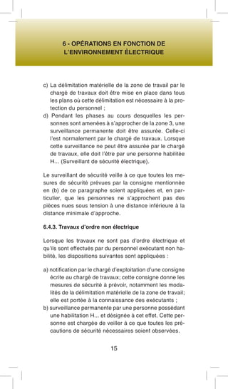 6 - OPÉRATIONS EN FONCTION DE 
L’ENVIRONNEMENT ÉLECTRIQUE 
c) La délimitation matérielle de la zone de travail par le chargé de travaux doit être mise en place dans tous les plans où cette délimitation est nécessaire à la protection du personnel ; 
d) Pendant les phases au cours desquelles les personnes sont amenées à s’approcher de la zone 3, une surveillance permanente doit être assurée. Celle-ci l’est normalement par le chargé de travaux. Lorsque cette surveillance ne peut être assurée par le chargé de travaux, elle doit l’être par une personne habilitée H... (Surveillant de sécurité électrique). 
Le surveillant de sécurité veille à ce que toutes les mesures de sécurité prévues par la consigne mentionnée en (b) de ce paragraphe soient appliquées et, en particulier, que les personnes ne s’approchent pas des pièces nues sous tension à une distance inférieure à la distance minimale d’approche. 
6.4.3. Travaux d’ordre non électrique 
Lorsque les travaux ne sont pas d’ordre électrique et qu’ils sont effectués par du personnel exécutant non habilité, les dispositions suivantes sont appliquées : 
a) notification par le chargé d’exploitation d’une consigne écrite au chargé de travaux; cette consigne donne les mesures de sécurité à prévoir, notamment les modalités de la délimitation matérielle de la zone de travail; elle est portée à la connaissance des exécutants ; 
b) surveillance permanente par une personne possédant une habilitation H... et désignée à cet effet. Cette personne est chargée de veiller à ce que toutes les précautions de sécurité nécessaires soient observées. 
15  
