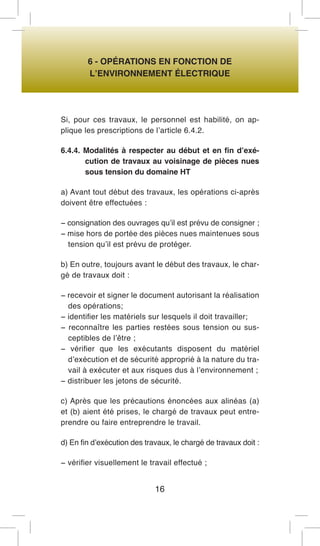 6 - OPÉRATIONS EN FONCTION DE 
L’ENVIRONNEMENT ÉLECTRIQUE 
Si, pour ces travaux, le personnel est habilité, on applique les prescriptions de l’article 6.4.2. 
6.4.4. Modalités à respecter au début et en fin d’exécution de travaux au voisinage de pièces nues sous tension du domaine HT 
a) Avant tout début des travaux, les opérations ci-après doivent être effectuées : 
− consignation des ouvrages qu’il est prévu de consigner ; 
− mise hors de portée des pièces nues maintenues sous tension qu’il est prévu de protéger. 
b) En outre, toujours avant le début des travaux, le chargé de travaux doit : 
− recevoir et signer le document autorisant la réalisation des opérations; 
− identifier les matériels sur lesquels il doit travailler; 
− reconnaître les parties restées sous tension ou susceptibles de l’être ; 
− vérifier que les exécutants disposent du matériel d’exécution et de sécurité approprié à la nature du travail à exécuter et aux risques dus à l’environnement ; 
− distribuer les jetons de sécurité. 
c) Après que les précautions énoncées aux alinéas (a) et (b) aient été prises, le chargé de travaux peut entreprendre ou faire entreprendre le travail. 
d) En fin d’exécution des travaux, le chargé de travaux doit : 
− vérifier visuellement le travail effectué ; 
16  
