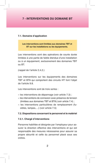 7 - INTERVENTIONS DU DOMAINE BT 
7.1. Domaine d’application 
Les interventions sont limitées aux domaines TBT et BT sur les installations ou les équipements. 
Les interventions sont des opérations de courte durée limitées à une partie de faible étendue d’une installation ou à un équipement, exclusivement des domaines TBT ou BT. 
(rappel de l’article 2.4.2.) 
Les interventions sur les équipements des domaines TBT et BTA qui comportent des circuits HT font l’objet de l’article 9.8. 
Les interventions sont de trois sortes : 
− les interventions de dépannage (voir article 7.3) ; 
− les interventions de connexion avec présence de tension (limitées aux domaines TBT et BTA) (voir article 7.4) ; 
− les interventions particulières de remplacement (fusibles, lampes,…) (voir article 7.5) 
7.2. Dispositions concernant le personnel et le matériel 
7.2.1. Chargé d’interventions 
Personne habilitée et désignée par l’employeur pour assurer la direction effective des interventions et qui est responsable des mesures nécessaires pour assurer sa propre sécurité et celle du personnel placé sous ses ordres. 
2  