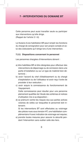 7 - INTERVENTIONS DU DOMAINE BT 
Cette personne peut aussi travailler seule ou participer aux interventions qu’elle dirige. 
(Rappel de l’article 2.1.6) 
Le titulaire d’une habilitation BR peut remplir les fonctions du chargé de consignation pour son propre compte et celui des exécutants qu’il dirige lors d’une intervention. 
7.2.2. Dispositions concernant le personnel 
Les personnes chargées d’interventions doivent : 
a) être habilitées BR et être désignées pour effectuer des interventions de dépannage ou de connexion dans une partie d’installation ou sur un type de matériel bien déterminé ; 
b) avoir l’accord du chef d’établissement ou du chargé d’exploitation ou de l’utilisateur et avoir reçu l’ordre de procéder à leur exécution ; 
c) avoir acquis la connaissance du fonctionnement de l’équipement. 
Cette connaissance peut résulter pour une personne pleinement qualifiée de l’étude des schémas et notices d’utilisation mis à sa disposition ; 
d) se prémunir contre les risques dus aux parties actives voisines de celles sur lesquelles le personnel doit intervenir. 
Si les interventions BT sont effectuées au voisinage des pièces nues sous tension HT, une habilitation complémentaire H avec indication de voisinage est requise; 
e) prendre toutes mesures pour assurer la sécurité pendant l’intervention sans oublier celle des tiers. 
3  