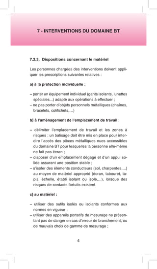 7 - INTERVENTIONS DU DOMAINE BT 
7.2.3. Dispositions concernant le matériel 
Les personnes chargées des interventions doivent appliquer les prescriptions suivantes relatives : 
a) à la protection individuelle : 
− porter un équipement individuel (gants isolants, lunettes spéciales...) adapté aux opérations à effectuer ; 
− ne pas porter d’objets personnels métalliques (chaînes, bracelets, colifichets,…) 
b) à l’aménagement de l’emplacement de travail: 
− délimiter l’emplacement de travail et les zones à risques ; un balisage doit être mis en place pour interdire l’accès des pièces métalliques nues accessibles du domaine BT pour lesquelles la personne elle-même ne fait pas écran ; 
− disposer d’un emplacement dégagé et d’un appui solide assurant une position stable ; 
− s’isoler des éléments conducteurs (sol, charpentes,...) au moyen de matériel approprié (écran, tabouret, tapis, échelle, établi isolant ou isolé,...), lorsque des risques de contacts fortuits existent. 
c) au matériel : 
− utiliser des outils isolés ou isolants conformes aux normes en vigueur ; 
− utiliser des appareils portatifs de mesurage ne présentant pas de danger en cas d’erreur de branchement, ou de mauvais choix de gamme de mesurage ; 
4  