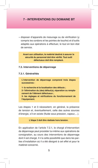 7 - INTERVENTIONS DU DOMAINE BT 
− disposer d’appareils de mesurage ou de vérification (y compris les cordons et les pointes de touche) et d’outils adaptés aux opérations à effectuer, le tout en bon état de service. 
Avant son utilisation, le matériel destiné à assurer la sécurité du personnel doit être vérifié. Tout outil 
défectueux doit être remplacé. 
7.3. Interventions de dépannage 
7.3.1. Généralités 
L’intervention de dépannage comprend trois étapes successives : 
1- la recherche et la localisation des défauts ; 
2- l’élimination du (des) défaut(s), réparation ou remplacement de l’élément défectueux ; 
3- les réglages et vérifications du fonctionnement de l’équipement. 
Les étapes 1 et 3 nécessitent, en général, la présence de tension et, éventuellement, celle des autres sources d’énergie, s’il en existe (fluide sous pression, vapeur,…). 
L’étape 2 doit être réalisée hors tension. 
En application de l’article 7.2.1, le chargé d’intervention de dépannage peut procéder lui-même aux opérations de consignation, au cours des interventions de dépannage dont il est chargé. Il n’a cette possibilité que dans les parties d’installation où il a été désigné à cet effet et pour le matériel concerné. 
5  