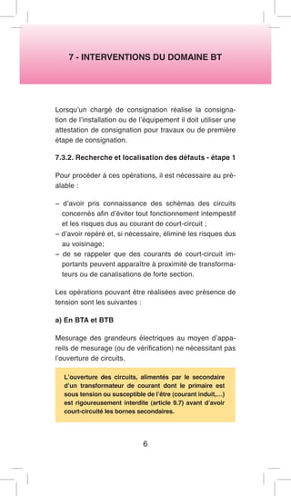 7 - INTERVENTIONS DU DOMAINE BT 
Lorsqu’un chargé de consignation réalise la consignation de l’installation ou de l’équipement il doit utiliser une attestation de consignation pour travaux ou de première étape de consignation. 
7.3.2. Recherche et localisation des défauts - étape 1 
Pour procéder à ces opérations, il est nécessaire au préalable : 
− d’avoir pris connaissance des schémas des circuits concernés afin d’éviter tout fonctionnement intempestif et les risques dus au courant de court-circuit ; 
− d’avoir repéré et, si nécessaire, éliminé les risques dus au voisinage; 
− de se rappeler que des courants de court-circuit importants peuvent apparaître à proximité de transformateurs ou de canalisations de forte section. 
Les opérations pouvant être réalisées avec présence de tension sont les suivantes : 
a) En BTA et BTB 
Mesurage des grandeurs électriques au moyen d’appareils de mesurage (ou de vérification) ne nécessitant pas l’ouverture de circuits. 
L’ouverture des circuits, alimentés par le secondaire d’un transformateur de courant dont le primaire est sous tension ou susceptible de l’être (courant induit,…) est rigoureusement interdite (article 9.7) avant d’avoir court-circuité les bornes secondaires. 
6  