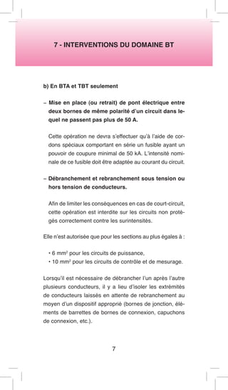 7 - INTERVENTIONS DU DOMAINE BT 
b) En BTA et TBT seulement 
− Mise en place (ou retrait) de pont électrique entre deux bornes de même polarité d’un circuit dans lequel ne passent pas plus de 50 A. 
Cette opération ne devra s’effectuer qu’à l’aide de cordons spéciaux comportant en série un fusible ayant un pouvoir de coupure minimal de 50 kA. L’intensité nominale de ce fusible doit être adaptée au courant du circuit. 
− Débranchement et rebranchement sous tension ou hors tension de conducteurs. 
Afin de limiter les conséquences en cas de court-circuit, cette opération est interdite sur les circuits non protégés correctement contre les surintensités. 
Elle n’est autorisée que pour les sections au plus égales à : 
• 6 mm2 pour les circuits de puissance, 
• 10 mm2 pour les circuits de contrôle et de mesurage. 
Lorsqu’il est nécessaire de débrancher l’un après l’autre plusieurs conducteurs, il y a lieu d’isoler les extrémités de conducteurs laissés en attente de rebranchement au moyen d’un dispositif approprié (bornes de jonction, éléments de barrettes de bornes de connexion, capuchons de connexion, etc.). 
7  