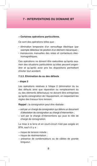 7 - INTERVENTIONS DU DOMAINE BT 
− Certaines opérations particulières. 
Ce sont des opérations telles que : 
• élimination temporaire d’un verrouillage électrique (par exemple détecteur de position d’un élément mécanique) ; 
• manoeuvres manuelles des relais et contacteurs électromagnétiques. 
Ces opérations ne doivent être exécutées qu’après examen des situations particulières qu’elles peuvent engendrer et qu’après avoir pris les dispositions permettant d’éviter tout accident. 
7.3.3. Elimination du ou des défauts 
- étape 2 
Les opérations relatives à l’étape 2 (élimination du ou des défauts ainsi que réparation ou remplacement du ou des éléments défectueux) ne doivent être entreprises qu’après consignation de l’équipement, en respectant les règles des travaux hors tension. 
Rappel : la consignation peut être réalisée : 
− soit par un chargé de consignation qui délivre un document d’attestation de consignation au chargé d’intervention ; 
− soit par le chargé d’interventions qui joue le rôle de chargé de consignation. 
La mise à la terre et en court-circuit n’est pas exigée en BTA, sauf s’il y a : 
− risque de tension induite ; 
− risque de réalimentation ; 
− présence de condensateurs ou de câbles de grande longueur. 
8  