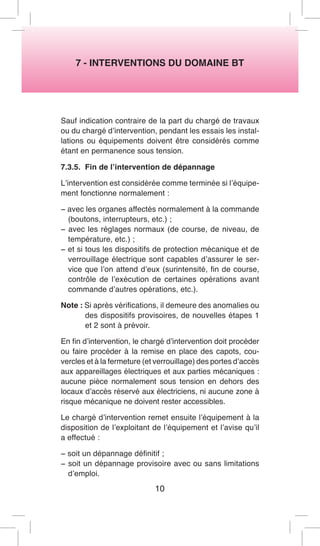 7 - INTERVENTIONS DU DOMAINE BT 
Sauf indication contraire de la part du chargé de travaux ou du chargé d’intervention, pendant les essais les installations ou équipements doivent être considérés comme étant en permanence sous tension. 
7.3.5. Fin de l’intervention de dépannage 
L’intervention est considérée comme terminée si l’équipement fonctionne normalement : 
− avec les organes affectés normalement à la commande (boutons, interrupteurs, etc.) ; 
− avec les réglages normaux (de course, de niveau, de température, etc.) ; 
− et si tous les dispositifs de protection mécanique et de verrouillage électrique sont capables d’assurer le service que l’on attend d’eux (surintensité, fin de course, contrôle de l’exécution de certaines opérations avant commande d’autres opérations, etc.). 
Note : Si après vérifications, il demeure des anomalies ou des dispositifs provisoires, de nouvelles étapes 1 et 2 sont à prévoir. 
En fin d’intervention, le chargé d’intervention doit procéder ou faire procéder à la remise en place des capots, couvercles et à la fermeture (et verrouillage) des portes d’accès aux appareillages électriques et aux parties mécaniques : aucune pièce normalement sous tension en dehors des locaux d’accès réservé aux électriciens, ni aucune zone à risque mécanique ne doivent rester accessibles. 
Le chargé d’intervention remet ensuite l’équipement à la disposition de l’exploitant de l’équipement et l’avise qu’il a effectué : 
− soit un dépannage définitif ; 
− soit un dépannage provisoire avec ou sans limitations d’emploi. 
10  