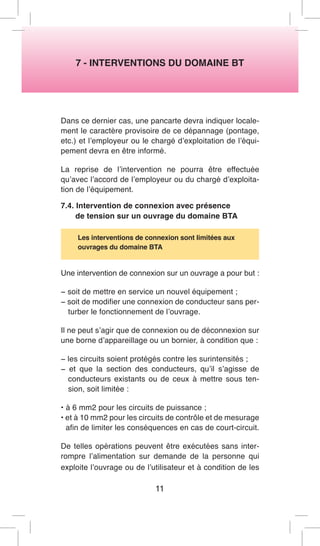 7 - INTERVENTIONS DU DOMAINE BT 
Dans ce dernier cas, une pancarte devra indiquer localement le caractère provisoire de ce dépannage (pontage, etc.) et l’employeur ou le chargé d’exploitation de l’équipement devra en être informé. 
La reprise de l’intervention ne pourra être effectuée qu’avec l’accord de l’employeur ou du chargé d’exploitation de l’équipement. 
7.4. Intervention de connexion avec présence 
de tension sur un ouvrage du domaine BTA 
Les interventions de connexion sont limitées aux 
ouvrages du domaine BTA 
Une intervention de connexion sur un ouvrage a pour but : 
− soit de mettre en service un nouvel équipement ; 
− soit de modifier une connexion de conducteur sans perturber le fonctionnement de l’ouvrage. 
Il ne peut s’agir que de connexion ou de déconnexion sur une borne d’appareillage ou un bornier, à condition que : 
− les circuits soient protégés contre les surintensités ; 
− et que la section des conducteurs, qu’il s’agisse de conducteurs existants ou de ceux à mettre sous tension, soit limitée : 
• à 6 mm2 pour les circuits de puissance ; 
• et à 10 mm2 pour les circuits de contrôle et de mesurage afin de limiter les conséquences en cas de court-circuit. 
De telles opérations peuvent être exécutées sans interrompre l’alimentation sur demande de la personne qui exploite l’ouvrage ou de l’utilisateur et à condition de les 
11  