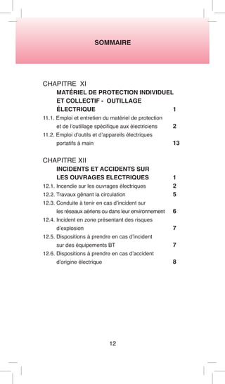 SOMMAIRE 
CHAPITRE XI 
MATÉRIEL DE PROTECTION INDIVIDUEL 
ET COLLECTIF - OUTILLAGE 
ÉLECTRIQUE 1 
11.1. Emploi et entretien du matériel de protection 
et de l’outillage spécifique aux électriciens 2 
11.2. Emploi d’outils et d’appareils électriques 
portatifs à main 13 
CHAPITRE XII 
INCIDENTS ET ACCIDENTS SUR 
LES OUVRAGES ELECTRIQUES 1 
12.1. Incendie sur les ouvrages électriques 2 
12.2. Travaux gênant la circulation 5 
12.3. Conduite à tenir en cas d’incident sur 
les réseaux aériens ou dans leur environnement 6 
12.4. Incident en zone présentant des risques 
d’explosion 7 
12.5. Dispositions à prendre en cas d’incident 
sur des équipements BT 7 
12.6. Dispositions à prendre en cas d’accident 
d’origine électrique 8 
12  