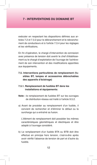 7 - INTERVENTIONS DU DOMAINE BT 
exécuter en respectant les dispositions définies aux articles 7.2 et 7.3.2 pour le débranchement et le rebranchement de conducteurs et à l’article 7.3.4 pour les réglages et les vérifications. 
En fin d’opération, le chargé d’intervention de connexion avec présence de tension doit avertir le chef d’établissement ou le chargé d’exploitation de l’ouvrage de l’achèvement de son intervention et des modifications apportées aux équipements. 
7.5. Interventions particulières de remplacement (fusibles BT, lampes et accessoires débrochables des appareils d’éclairage) 
7.5.1. Remplacement de fusibles BT dans les 
installations et équipements: 
Note : le remplacement de fusibles BT sur les ouvrages de distribution-réseau est traité à l’article 9.5.2. 
a) Avant de procéder au remplacement d’un fusible, il convient de rechercher et d’éliminer le défaut ou la surcharge qui a entraîné sa fusion. 
L’élément de remplacement doit posséder les mêmes caractéristiques géométriques et électriques et être adapté à l’ouvrage considéré. 
b) Le remplacement d’un fusible BTA ou BTB doit être effectué en principe hors tension, c’est-à-dire après avoir vérifié l’absence de tension de part et d’autre du fusible. 
12  