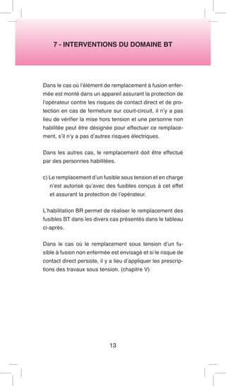 7 - INTERVENTIONS DU DOMAINE BT 
Dans le cas où l’élément de remplacement à fusion enfermée est monté dans un appareil assurant la protection de l’opérateur contre les risques de contact direct et de protection en cas de fermeture sur court-circuit, il n’y a pas lieu de vérifier la mise hors tension et une personne non habilitée peut être désignée pour effectuer ce remplacement, s’il n’y a pas d’autres risques électriques. 
Dans les autres cas, le remplacement doit être effectué par des personnes habilitées. 
c) Le remplacement d’un fusible sous tension et en charge n’est autorisé qu’avec des fusibles conçus à cet effet et assurant la protection de l’opérateur. 
L’habilitation BR permet de réaliser le remplacement des fusibles BT dans les divers cas présentés dans le tableau ci-après. 
Dans le cas où le remplacement sous tension d’un fusible à fusion non enfermée est envisagé et si le risque de contact direct persiste, il y a lieu d’appliquer les prescriptions des travaux sous tension. (chapitre V) 
13  