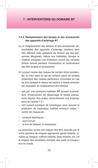 7 - INTERVENTIONS DU DOMAINE BT 
7.5.2. Remplacement des lampes et des accessoires des appareils d’éclairage BT 
a) Le remplacement des lampes et des accessoires débrochables des appareils d’éclairage (starters) peut être effectué avec présence de tension par des personnes désignées, même non habilitées, lorsque le matériel présente une protection contre les contacts directs fortuits pendant l’introduction et l’enlèvement des dits lampes et accessoires. 
b) Lorsqu’il existe des risques de contact direct accidentel, ou bien dans le cas de certains types de lampes présentant des risques particuliers d’incendie en cas de bris (lampes à vapeur de sodium à basse pression par exemple), le remplacement est effectué : 
− soit par une personne habilitée BR suivant la procédure d’intervention de dépannage et toutes précautions doivent être prises conformément aux prescriptions de l’article 7.3 ; 
− soit suivant consigne de l’employeur pour assurer la protection de l’opérateur, habilité minimum indice 1, contre les risques de : 
• contacts électriques ; 
• court-circuit ; 
• et bris de lampes, si nécessaire. 
La protection contre ces risques doit être assurée par le choix judicieux de moyens appropriés (gants isolants, lunettes ou masque, coiffure isolante, tapis isolants, etc.) et le respect des conditions d’emploi des outils et d’exécution du travail. 
15  