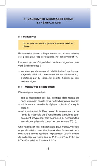 8 - MANOEUVRES, MESURAGES ESSAIS 
ET VÉRIFICATIONS 
8.1. Manoeuvres 
Un sectionneur ne doit jamais être manoeuvré en charge. 
En l’absence de verrouillage, toutes dispositions doivent être prises pour rappeler au personnel cette interdiction. 
Les manoeuvres d’exploitation ou de consignation peuvent être effectuées : 
− sur place par du personnel habilité indice 1 sur les ouvrages de distribution - réseau et sur les installations ; 
− à distance par du personnel qualifié, habilité ou non avec consigne. 
8.1.1. Manoeuvres d’exploitation: 
Elles ont pour simple but : 
− soit la modification de l’état électrique d’un réseau ou d’une installation dans le cadre du fonctionnement normal; 
− soit la mise en marche, le réglage ou l’arrêt d’un équipement; 
− soit la connexion, la déconnexion, la mise en marche ou l’arrêt de matériels ou d’équipements amovibles spécialement prévus pour être connectés ou déconnectés sans risque (prises de courant et connecteurs BT,…). 
Une habilitation est indispensable pour manoeuvrer les appareils situés dans des locaux d’accès réservé aux électriciens ou des appareils ne possédant pas un niveau de protection au moins égal à IP 2X en BT ou IP 3X en HTA. (Voir schéma à l’article 2.5.5.) 
2  