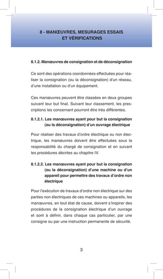 8 - MANOEUVRES, MESURAGES ESSAIS 
ET VÉRIFICATIONS 
8.1.2. Manoeuvres de consignation et de déconsignation 
Ce sont des opérations coordonnées effectuées pour réaliser la consignation (ou la déconsignation) d’un réseau, d’une installation ou d’un équipement. 
Ces manoeuvres peuvent être classées en deux groupes suivant leur but final. Suivant leur classement, les prescriptions les concernant pourront être très différentes. 
8.1.2.1. Les manoeuvres ayant pour but la consignation (ou la déconsignation) d’un ouvrage électrique 
Pour réaliser des travaux d’ordre électrique ou non électrique, les manoeuvres doivent être effectuées sous la responsabilité du chargé de consignation et en suivant les procédures décrites au chapitre IV. 
8.1.2.2. Les manoeuvres ayant pour but la consignation (ou la déconsignation) d’une machine ou d’un appareil pour permettre des travaux d’ordre non électrique 
Pour l’exécution de travaux d’ordre non électrique sur des parties non électriques de ces machines ou appareils, les manoeuvres, en tout état de cause, doivent s’inspirer des procédures de la consignation électrique d’un ouvrage et sont à définir, dans chaque cas particulier, par une consigne ou par une instruction permanente de sécurité. 
3  