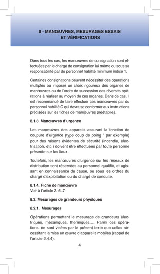 8 - MANOEUVRES, MESURAGES ESSAIS 
ET VÉRIFICATIONS 
Dans tous les cas, les manoeuvres de consignation sont effectuées par le chargé de consignation lui même ou sous sa responsabilité par du personnel habilité minimum indice 1. 
Certaines consignations peuvent nécessiter des opérations multiples ou imposer un choix rigoureux des organes de manoeuvres ou de l’ordre de succession des diverses opérations à réaliser au moyen de ces organes. Dans ce cas, il est recommandé de faire effectuer ces manoeuvres par du personnel habilité C qui devra se conformer aux instructions précisées sur les fiches de manoeuvres préétablies. 
8.1.3. Manoeuvres d’urgence 
Les manoeuvres des appareils assurant la fonction de coupure d’urgence (type coup de poing ” par exemple) pour des raisons évidentes de sécurité (incendie, électrisation, etc.) doivent être effectuées par toute personne présente sur les lieux. 
Toutefois, les manoeuvres d’urgence sur les réseaux de distribution sont réservées au personnel qualifié, et agissant en connaissance de cause, ou sous les ordres du chargé d’exploitation ou du chargé de conduite. 
8.1.4. Fiche de manoeuvre 
Voir à l’article 2. 6..7 
8.2. Mesurages de grandeurs physiques 
8.2.1. Mesurages 
Opérations permettant le mesurage de grandeurs électriques, mécaniques, thermiques,… Parmi ces opérations, ne sont visées par le présent texte que celles nécessitant la mise en oeuvre d’appareils mobiles (rappel de l’article 2.4.4). 
4  